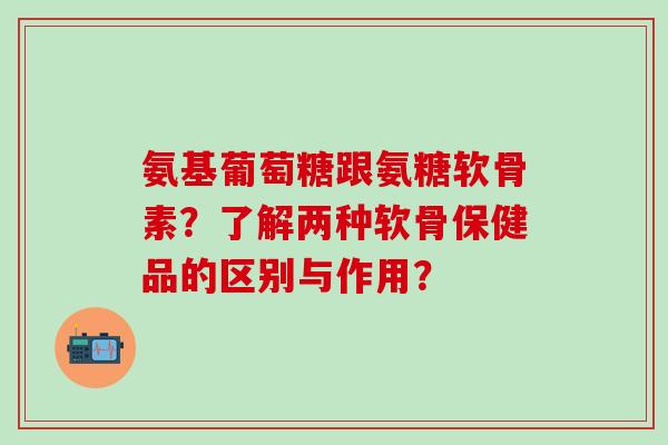 氨基葡萄糖跟氨糖软骨素？了解两种软骨保健品的区别与作用？