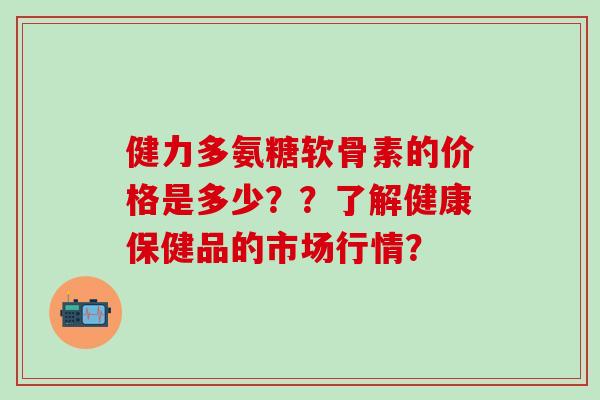 健力多氨糖软骨素的价格是多少？？了解健康保健品的市场行情？