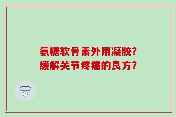 氨糖软骨素外用凝胶？缓解关节疼痛的良方？