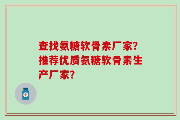 查找氨糖软骨素厂家？推荐优质氨糖软骨素生产厂家？