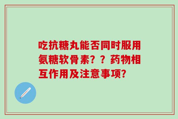 吃抗糖丸能否同时服用氨糖软骨素？？药物相互作用及注意事项？
