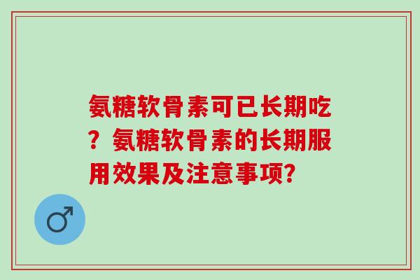 氨糖软骨素可已长期吃？氨糖软骨素的长期服用效果及注意事项？