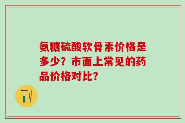 氨糖硫酸软骨素价格是多少？市面上常见的药品价格对比？