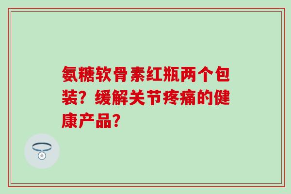 氨糖软骨素红瓶两个包装？缓解关节疼痛的健康产品？