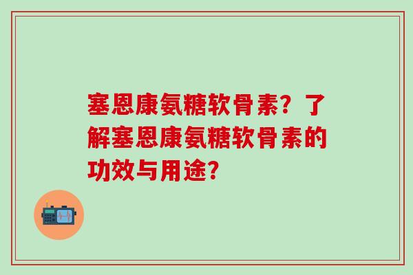 塞恩康氨糖软骨素?了解塞恩康氨糖软骨素的功效与用途? 塞恩康氨糖软骨素?了解塞恩康氨糖软骨素的功效与用途?