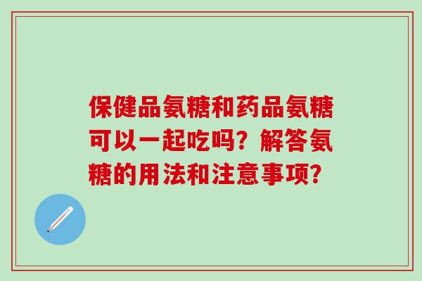 保健品氨糖和药品氨糖可以一起吃吗?解答氨糖的用法和注意事项? 保健品氨糖和药品氨糖可以一起吃吗?解答氨糖的用法和注意事项?