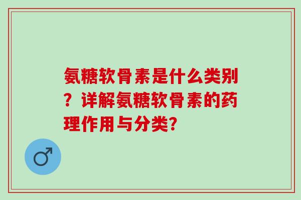 氨糖软骨素是什么类别?详解氨糖软骨素的药理作用与分类? 氨糖软骨素是什么类别?详解氨糖软骨素的药理作用与分类?