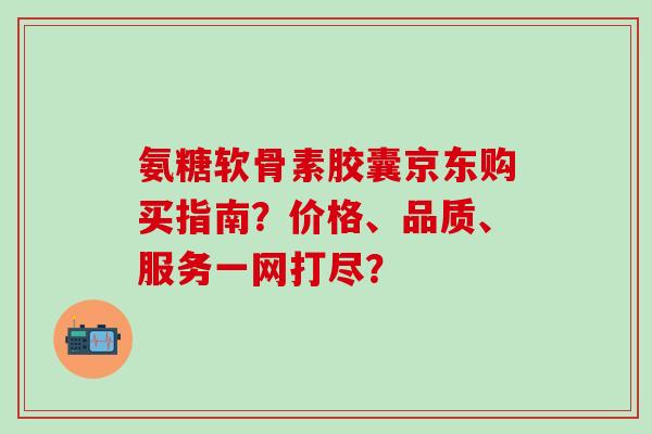 氨糖软骨素胶囊京东购买指南？价格、品质、服务一网打尽？