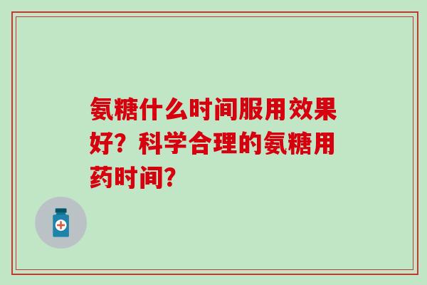 氨糖什么时间服用效果好?科学合理的氨糖用药时间? 氨糖什么时间服用效果好?科学合理的氨糖用药时间?