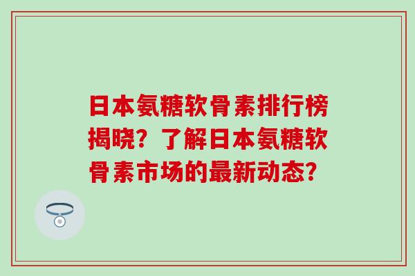 日本氨糖软骨素排行榜揭晓？了解日本氨糖软骨素市场的最新动态？