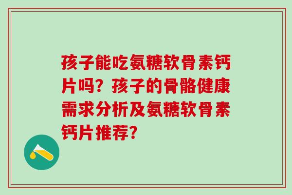 孩子能吃氨糖软骨素钙片吗?孩子的骨骼健康需求分析及氨糖软骨素钙片推荐? 孩子能吃氨糖软骨素钙片吗?孩子的骨骼健康需求分析及氨糖软骨素钙片推荐?