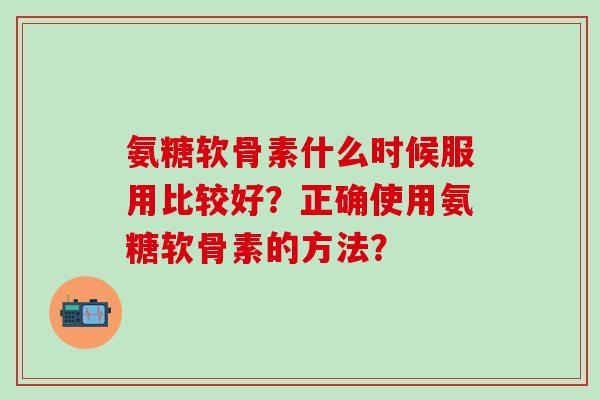 氨糖软骨素什么时候服用比较好？正确使用氨糖软骨素的方法？