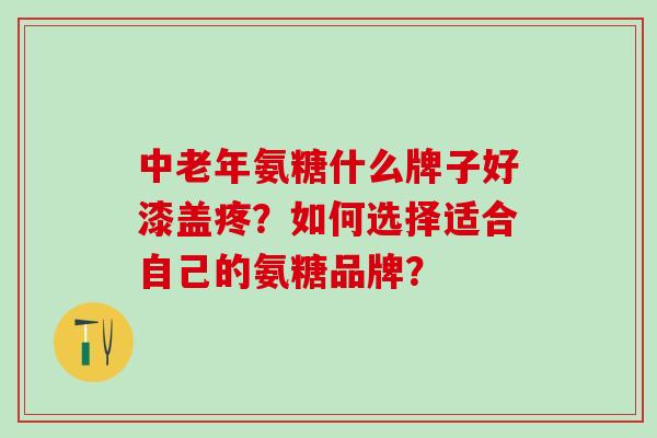 中老年氨糖什么牌子好漆盖疼?如何选择适合自己的氨糖品牌? 中老年氨糖什么牌子好漆盖疼?如何选择适合自己的氨糖品牌?