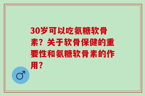 30岁可以吃氨糖软骨素？关于软骨保健的重要性和氨糖软骨素的作用？