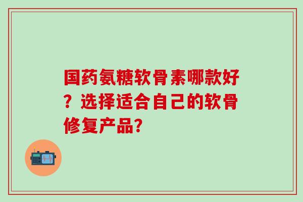 国药氨糖软骨素哪款好？选择适合自己的软骨修复产品？