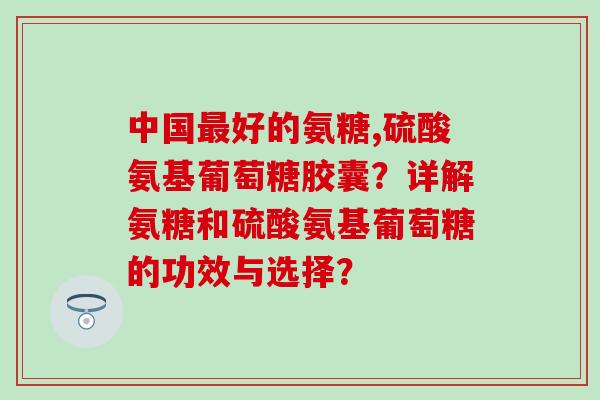 中国好的氨糖,硫酸氨基葡萄糖胶囊?详解氨糖和硫酸氨基葡萄糖的功效与选择? 中国好的氨糖,硫酸氨基葡萄糖胶囊?详解氨糖和硫酸氨基葡萄糖的功效与选择?