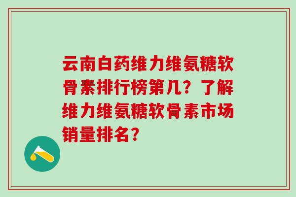 云南白药维力维氨糖软骨素排行榜第几?了解维力维氨糖软骨素市场销量排名? 云南白药维力维氨糖软骨素排行榜第几?了解维力维氨糖软骨素市场销量排名?