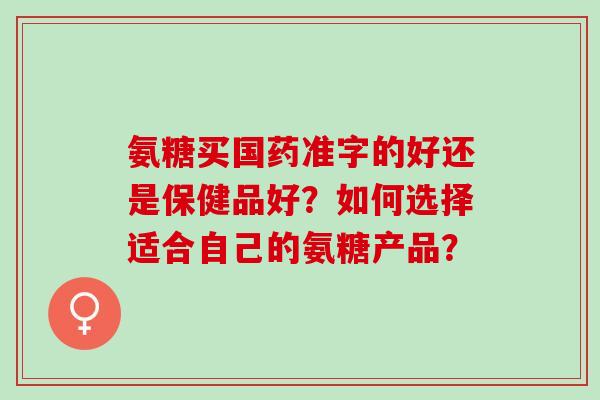 氨糖买国药准字的好还是保健品好？如何选择适合自己的氨糖产品？