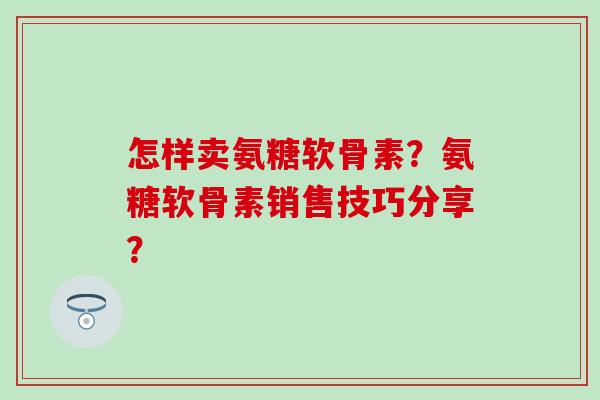 怎样卖氨糖软骨素？氨糖软骨素销售技巧分享？