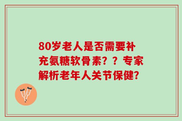 80岁老人是否需要补充氨糖软骨素??专家解析老年人关节保健? 80岁老人是否需要补充氨糖软骨素??专家解析老年人关节保健?