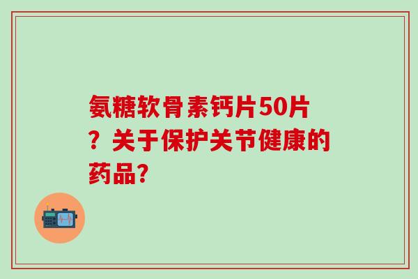 氨糖软骨素钙片50片？关于保护关节健康的药品？