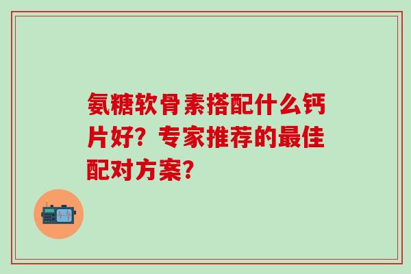 氨糖软骨素搭配什么钙片好？专家推荐的最佳配对方案？