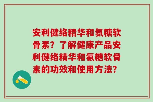 安利健络精华和氨糖软骨素？了解健康产品安利健络精华和氨糖软骨素的功效和使用方法？