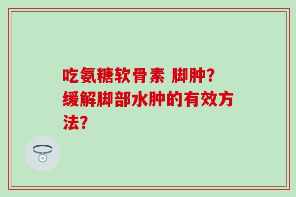 吃氨糖软骨素 脚肿？缓解脚部水肿的有效方法？