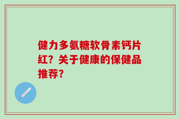 健力多氨糖软骨素钙片红？关于健康的保健品推荐？