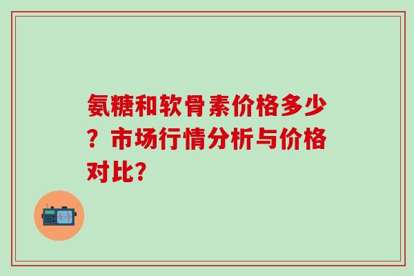 氨糖和软骨素价格多少?市场行情分析与价格对比? 氨糖和软骨素价格多少?市场行情分析与价格对比?