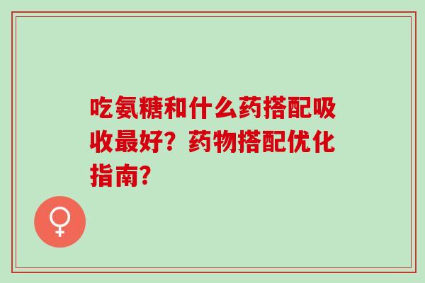 吃氨糖和什么药搭配吸收好？搭配优化指南？