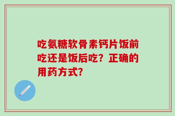吃氨糖软骨素钙片饭前吃还是饭后吃？正确的用药方式？