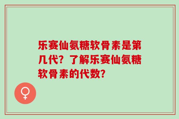 乐赛仙氨糖软骨素是第几代？了解乐赛仙氨糖软骨素的代数？