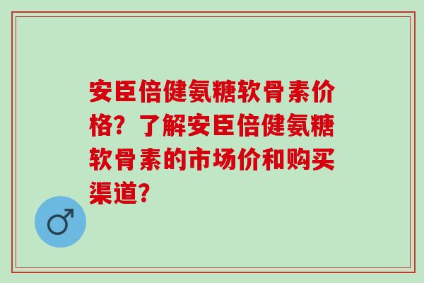 安臣倍健氨糖软骨素价格?了解安臣倍健氨糖软骨素的市场价和购买渠道? 安臣倍健氨糖软骨素价格?了解安臣倍健氨糖软骨素的市场价和购买渠道?