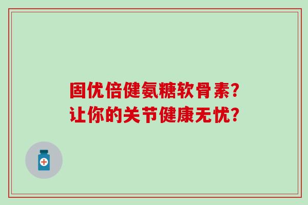 固优倍健氨糖软骨素？让你的关节健康无忧？