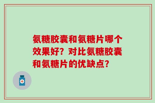 氨糖胶囊和氨糖片哪个效果好？对比氨糖胶囊和氨糖片的优缺点？