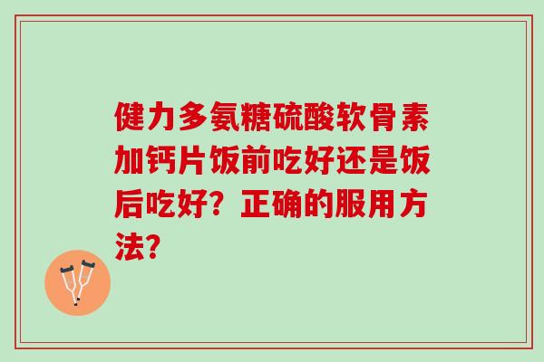 健力多氨糖硫酸软骨素加钙片饭前吃好还是饭后吃好？正确的服用方法？