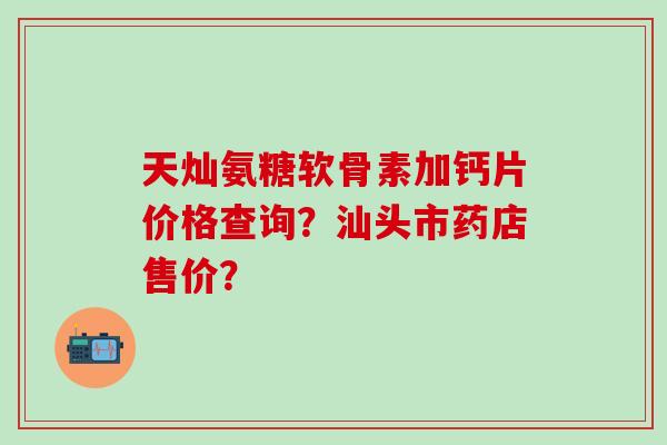 天灿氨糖软骨素加钙片价格查询？汕头市药店售价？