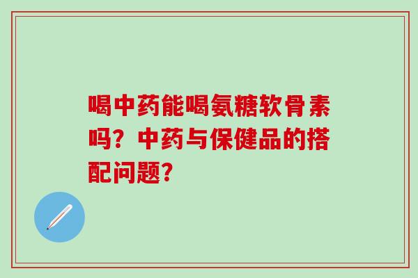 喝中药能喝氨糖软骨素吗？中药与保健品的搭配问题？