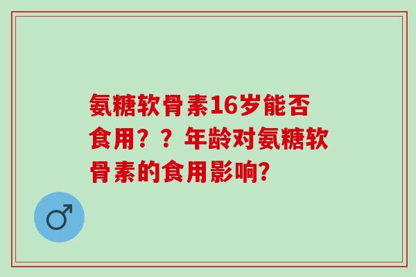 氨糖软骨素16岁能否食用？？年龄对氨糖软骨素的食用影响？