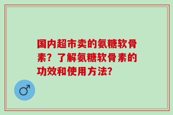 国内超市卖的氨糖软骨素?了解氨糖软骨素的功效和使用方法? 国内超市卖的氨糖软骨素?了解氨糖软骨素的功效和使用方法?