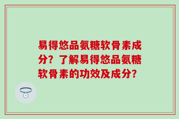 易得悠品氨糖软骨素成分?了解易得悠品氨糖软骨素的功效及成分? 易得悠品氨糖软骨素成分?了解易得悠品氨糖软骨素的功效及成分?