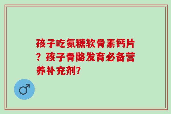孩子吃氨糖软骨素钙片？孩子骨骼发育必备营养补充剂？