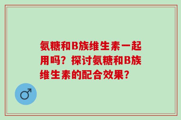 氨糖和B族维生素一起用吗？探讨氨糖和B族维生素的配合效果？