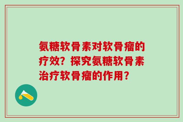 氨糖软骨素对软骨瘤的疗效?探究氨糖软骨素软骨瘤的作用? 氨糖软骨素对软骨瘤的疗效?探究氨糖软骨素软骨瘤的作用?