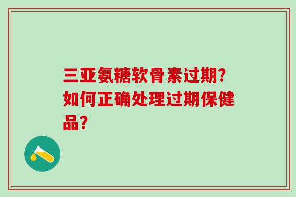 三亚氨糖软骨素过期?如何正确处理过期保健品? 三亚氨糖软骨素过期?如何正确处理过期保健品?