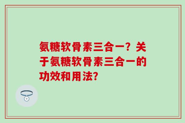 氨糖软骨素三合一?关于氨糖软骨素三合一的功效和用法? 氨糖软骨素三合一?关于氨糖软骨素三合一的功效和用法?