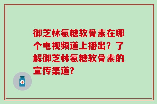 御芝林氨糖软骨素在哪个电视频道上播出？了解御芝林氨糖软骨素的宣传渠道？