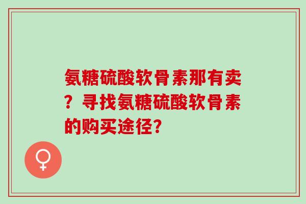 氨糖硫酸软骨素那有卖?寻找氨糖硫酸软骨素的购买途径? 氨糖硫酸软骨素那有卖?寻找氨糖硫酸软骨素的购买途径?