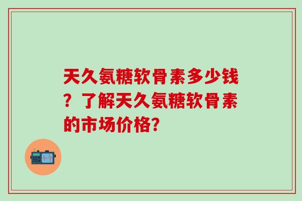 天久氨糖软骨素多少钱？了解天久氨糖软骨素的市场价格？